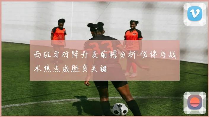 西班牙对阵丹麦前瞻分析 伤停与战术焦点成胜负关键