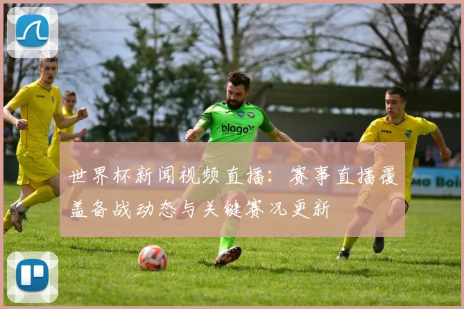世界杯新闻视频直播：赛事直播覆盖备战动态与关键赛况更新