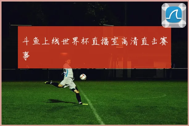斗鱼上线世界杯直播室高清直击赛事