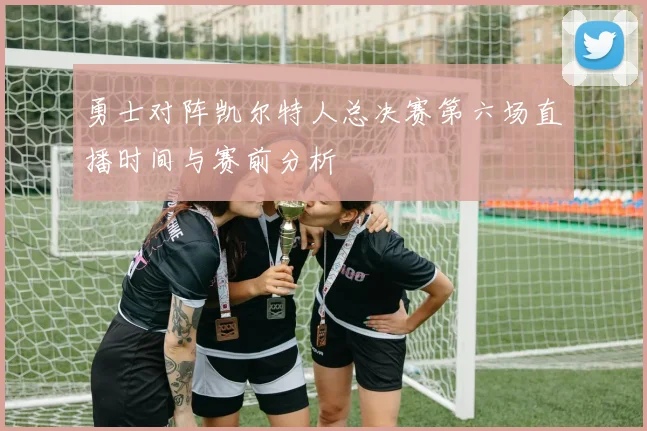 勇士对阵凯尔特人总决赛第六场直播时间与赛前分析