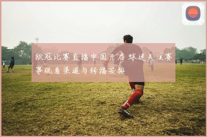 欧冠比赛直播中国开启 球迷关注赛事观看渠道与转播安排