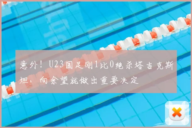 意外!U23国足刚1比0绝杀塔吉克斯坦,向余望就做出重要决定