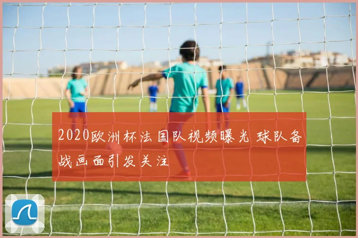 2020欧洲杯法国队视频曝光 球队备战画面引发关注