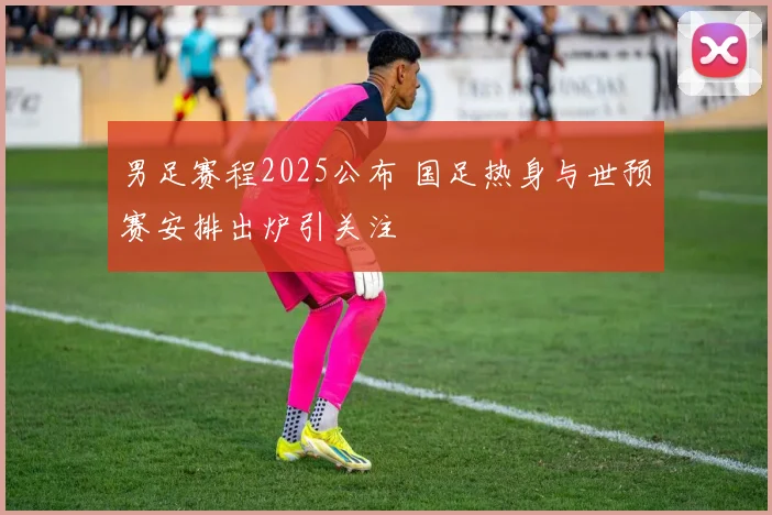 男足赛程2025公布 国足热身与世预赛安排出炉引关注