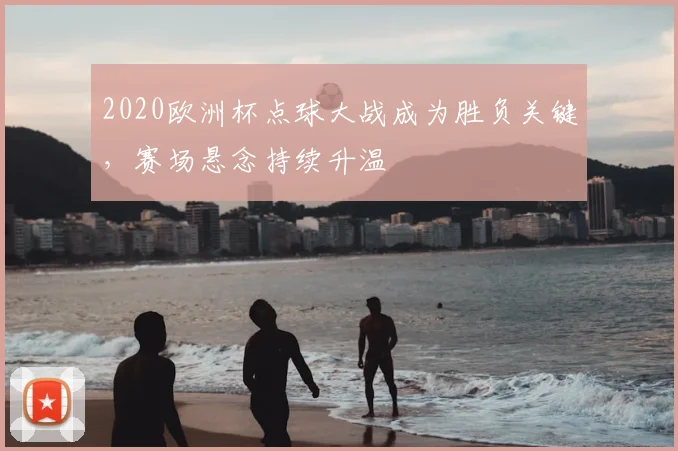 2020欧洲杯点球大战成为胜负关键,赛场悬念持续升温