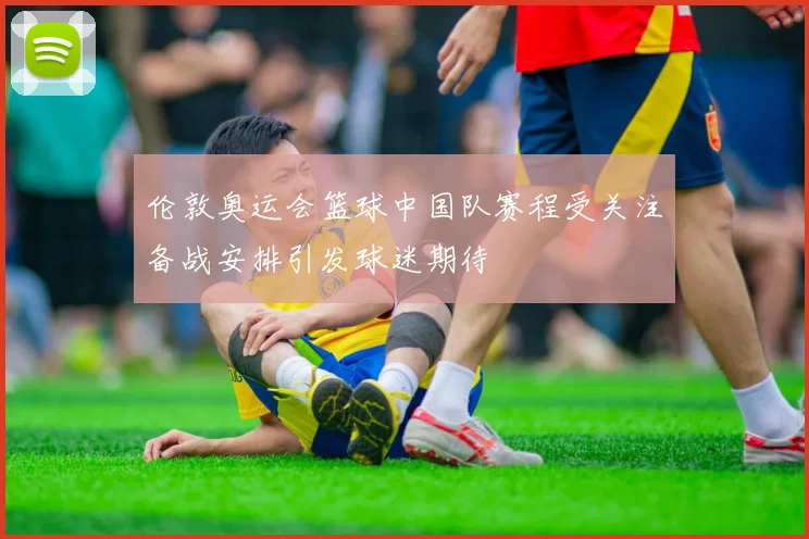 伦敦奥运会篮球中国队赛程受关注备战安排引发球迷期待
