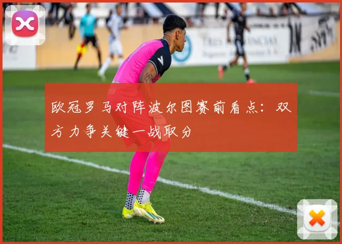欧冠罗马对阵波尔图赛前看点:双方力争关键一战取分