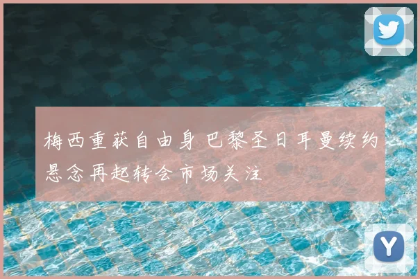梅西重获自由身 巴黎圣日耳曼续约悬念再起转会市场关注