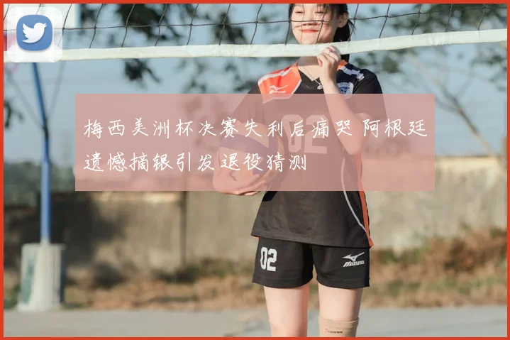 梅西美洲杯决赛失利后痛哭 阿根廷遗憾摘银引发退役猜测