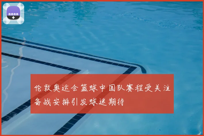 伦敦奥运会篮球中国队赛程受关注备战安排引发球迷期待