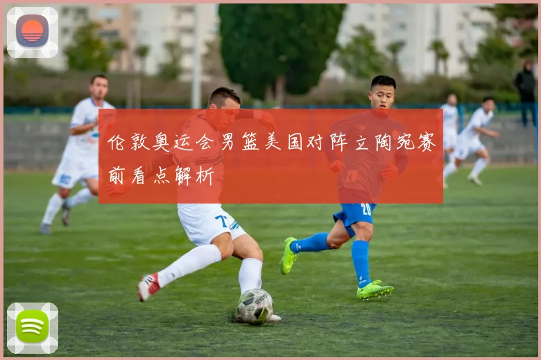伦敦奥运会男篮美国对阵立陶宛赛前看点解析