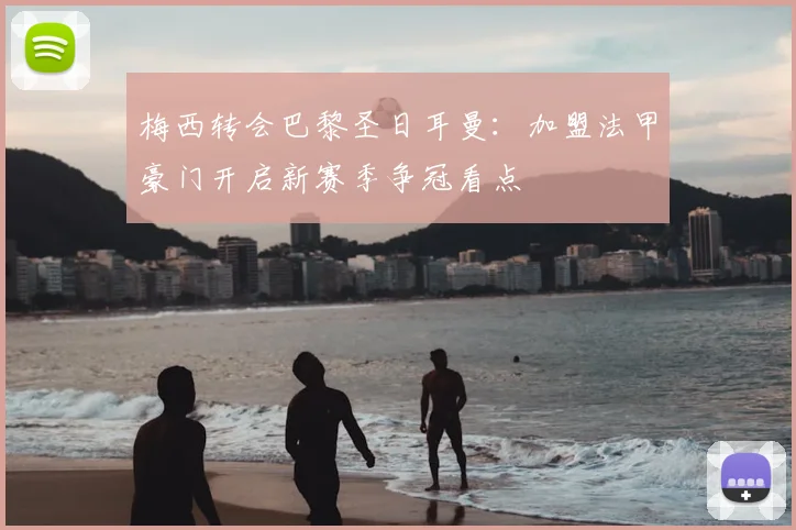 梅西转会巴黎圣日耳曼:加盟法甲豪门开启新赛季争冠看点