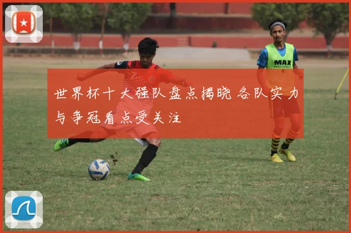 世界杯十大强队盘点揭晓 各队实力与争冠看点受关注