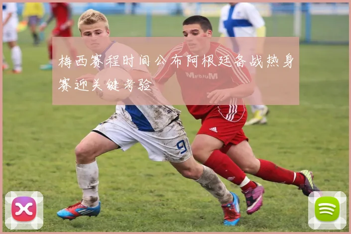 梅西赛程时间公布阿根廷备战热身赛迎关键考验
