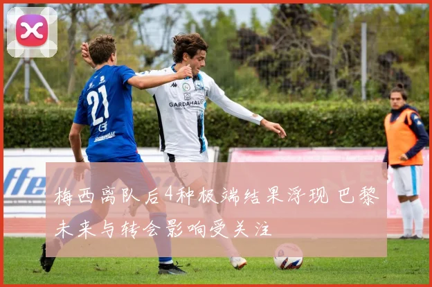 梅西离队后4种极端结果浮现 巴黎未来与转会影响受关注