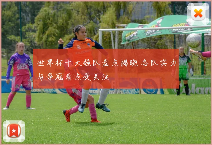 世界杯十大强队盘点揭晓 各队实力与争冠看点受关注