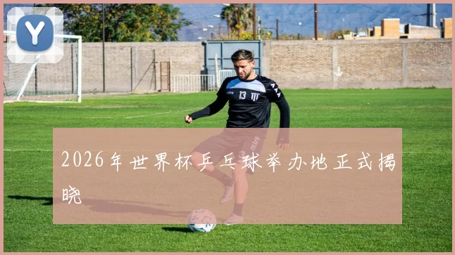 2026年世界杯乒乓球举办地正式揭晓